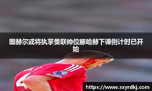 图赫尔或将执掌曼联帅位滕哈赫下课倒计时已开始
