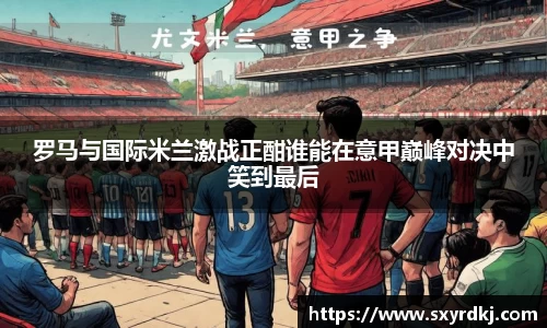 罗马与国际米兰激战正酣谁能在意甲巅峰对决中笑到最后