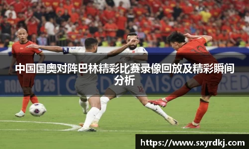 中国国奥对阵巴林精彩比赛录像回放及精彩瞬间分析